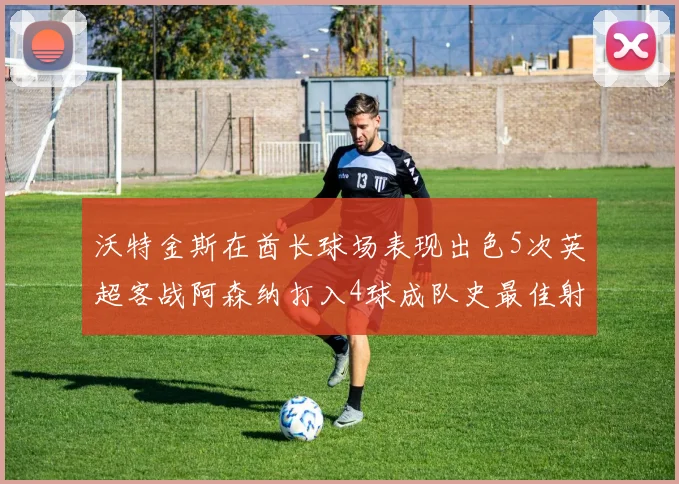 沃特金斯在酋长球场表现出色5次英超客战阿森纳打入4球成队史最佳射手