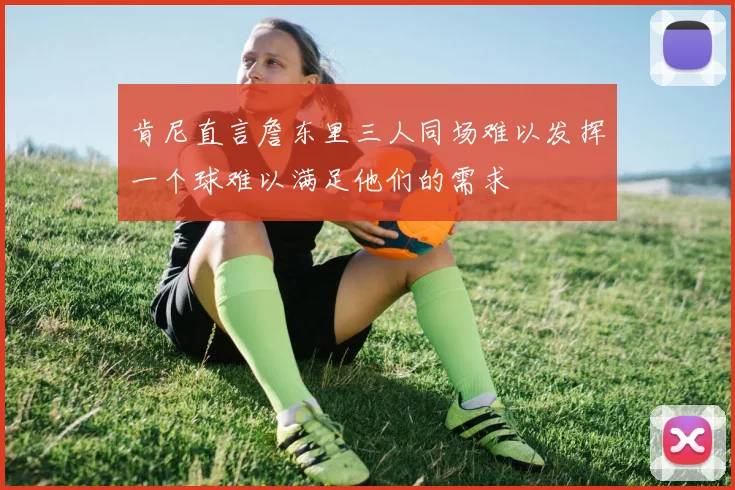 肯尼直言詹东里三人同场难以发挥一个球难以满足他们的需求