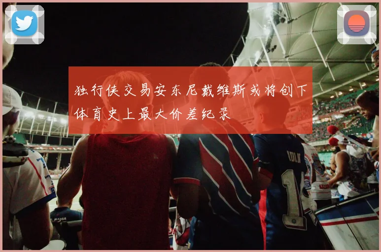 独行侠交易安东尼戴维斯或将创下体育史上最大价差纪录
