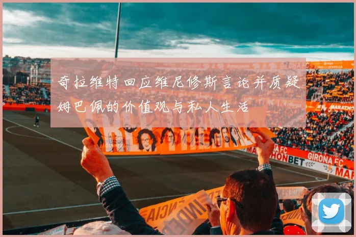 奇拉维特回应维尼修斯言论并质疑姆巴佩的价值观与私人生活