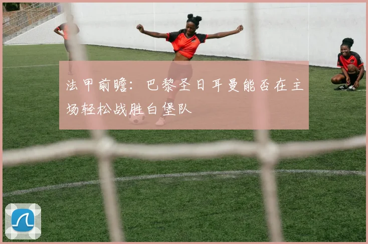 法甲前瞻：巴黎圣日耳曼能否在主场轻松战胜白堡队