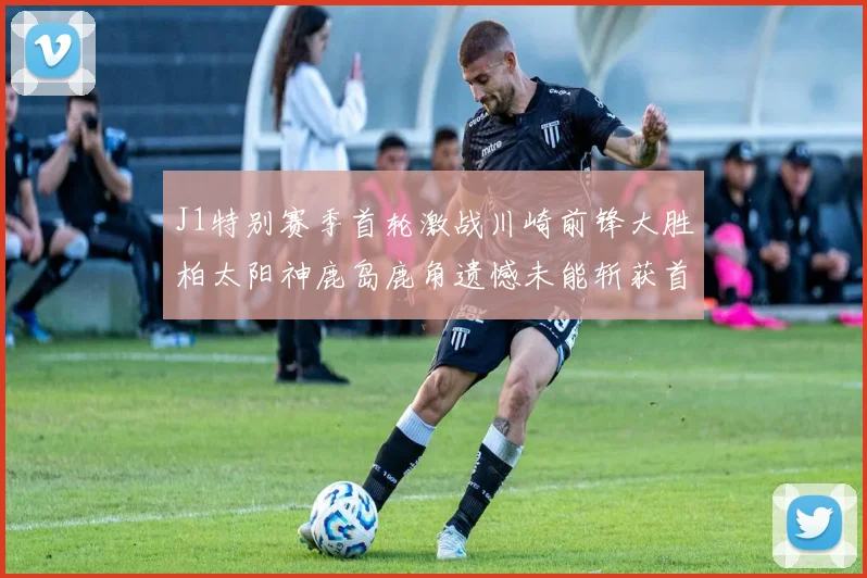 J1特别赛季首轮激战川崎前锋大胜柏太阳神鹿岛鹿角遗憾未能斩获首胜