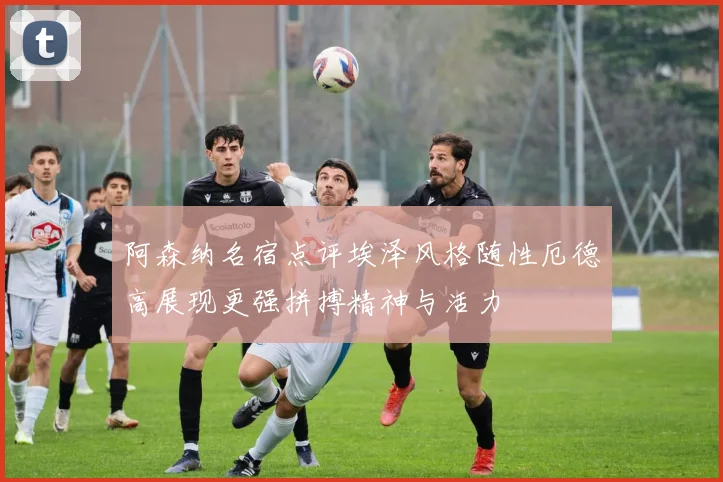 阿森纳名宿点评埃泽风格随性厄德高展现更强拼搏精神与活力