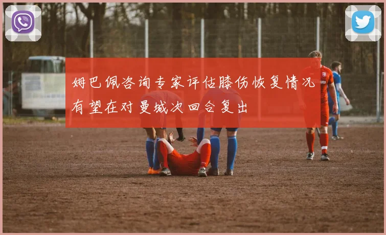姆巴佩咨询专家评估膝伤恢复情况有望在对曼城次回合复出