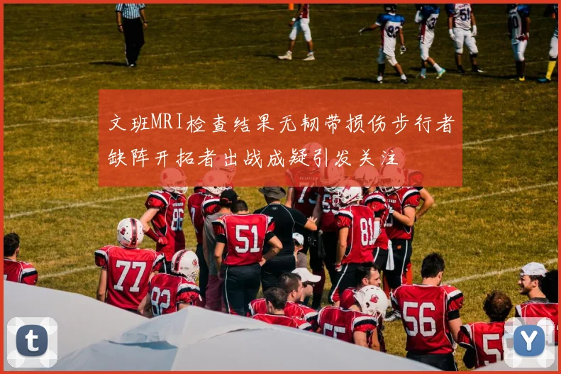 文班MRI检查结果无韧带损伤步行者缺阵开拓者出战成疑引发关注
