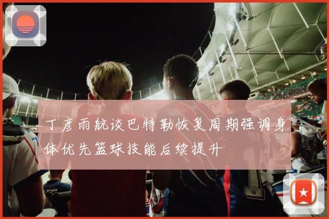 丁彦雨航谈巴特勒恢复周期强调身体优先篮球技能后续提升