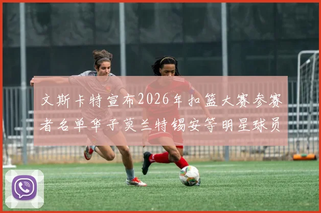 文斯卡特宣布2026年扣篮大赛参赛者名单华子莫兰特锡安等明星球员齐聚