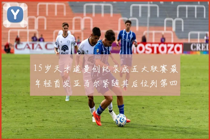 15岁天才道曼创纪录成五大联赛最年轻首发亚马尔紧随其后位列第四
