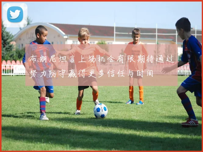 布朗尼坦言上场机会有限期待通过努力防守赢得更多信任与时间