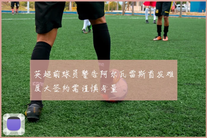 英超前球员警告阿尔瓦雷斯首发难度大签约需谨慎考量
