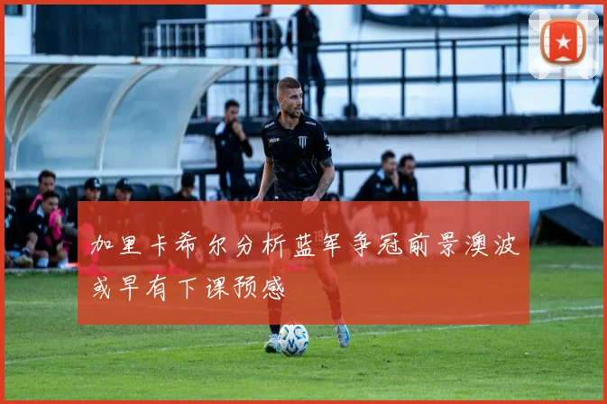 加里卡希尔分析蓝军争冠前景澳波或早有下课预感