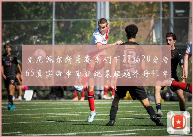 克尼佩尔新秀赛季创下27场20分与65真实命中率新纪录超越乔丹41年历史