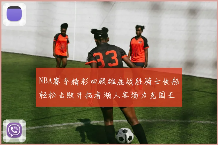 NBA赛季精彩回顾雄鹿战胜骑士快船轻松击败开拓者湖人客场力克国王