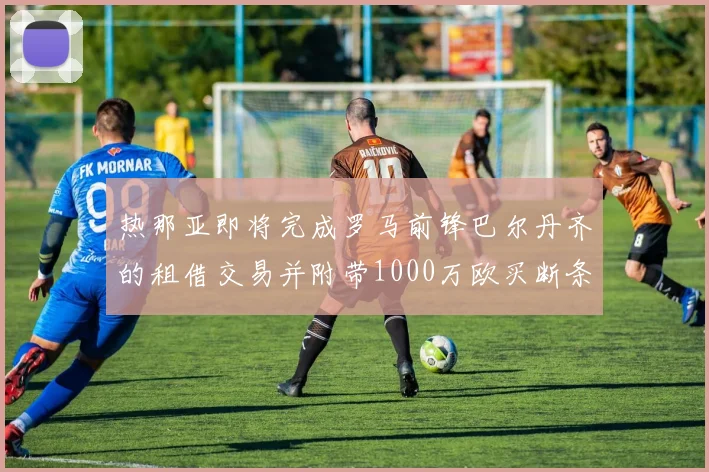 热那亚即将完成罗马前锋巴尔丹齐的租借交易并附带1000万欧买断条款