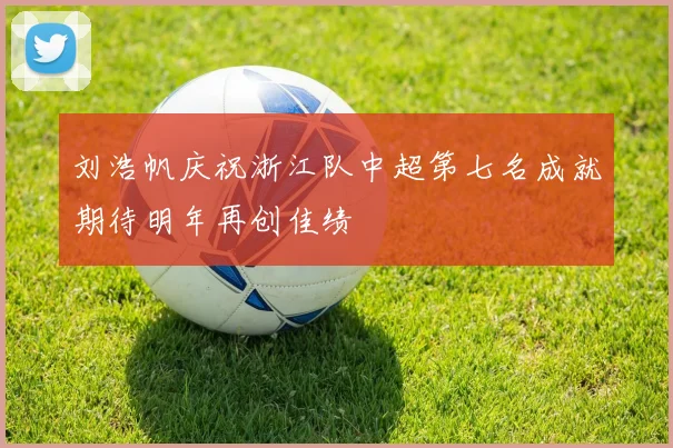 刘浩帆庆祝浙江队中超第七名成就期待明年再创佳绩
