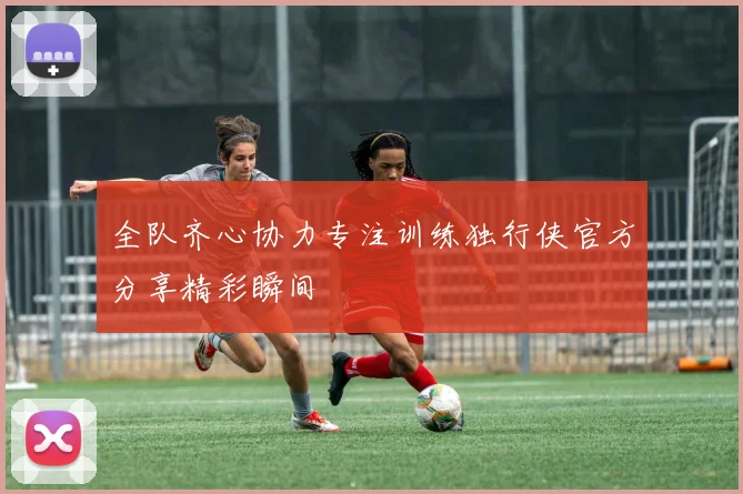 全队齐心协力专注训练独行侠官方分享精彩瞬间