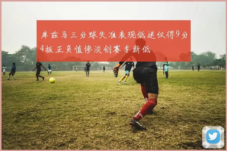 库兹马三分球失准表现低迷仅得9分4板正负值惨淡创赛季新低