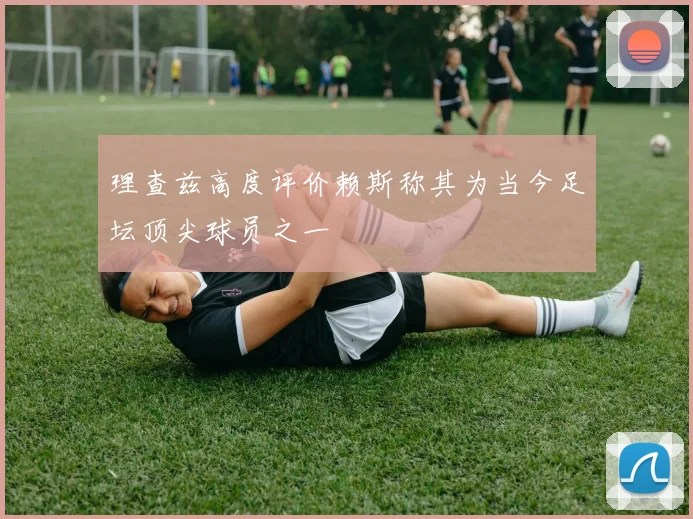 理查兹高度评价赖斯称其为当今足坛顶尖球员之一