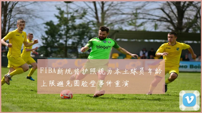 FIBA新规将护照视为本土球员年龄上限避免圆脸登事件重演