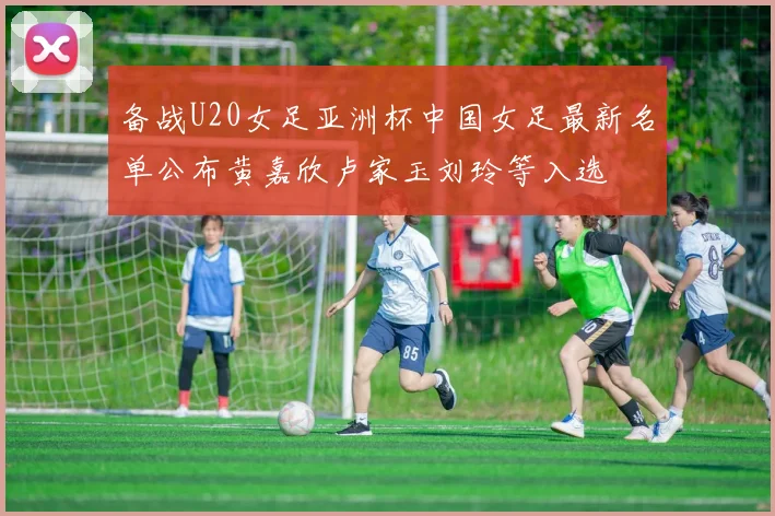 备战U20女足亚洲杯中国女足最新名单公布黄嘉欣卢家玉刘玲等入选