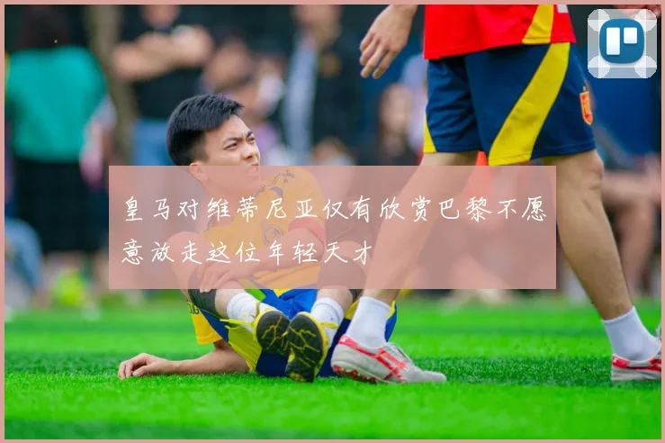 皇马对维蒂尼亚仅有欣赏巴黎不愿意放走这位年轻天才