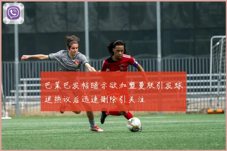 巴莱巴发帖暗示欲加盟曼联引发球迷热议后迅速删除引关注