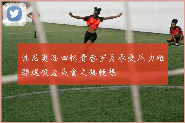 扎尼奥洛回忆青春岁月承受压力难题退役后美食之路畅想