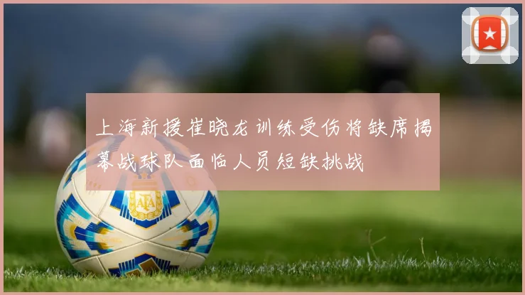 上海新援崔晓龙训练受伤将缺席揭幕战球队面临人员短缺挑战