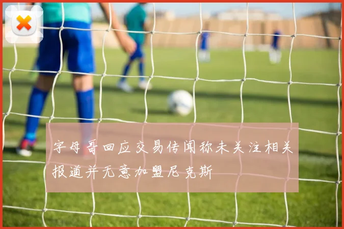 字母哥回应交易传闻称未关注相关报道并无意加盟尼克斯