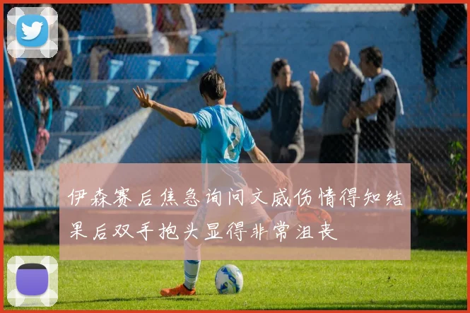 伊森赛后焦急询问文威伤情得知结果后双手抱头显得非常沮丧