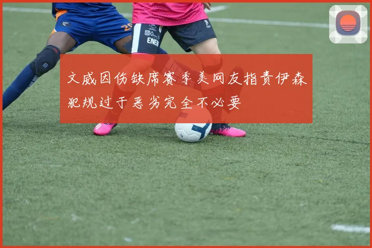 文威因伤缺席赛季美网友指责伊森犯规过于恶劣完全不必要