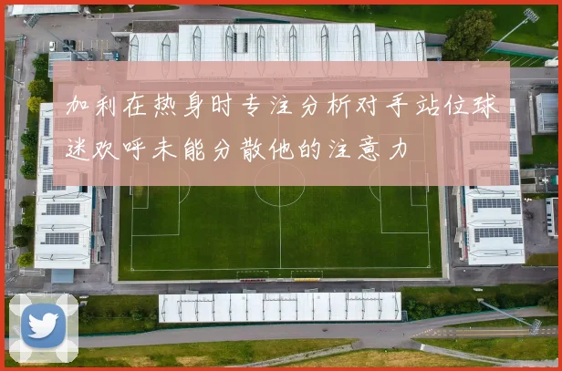 加利在热身时专注分析对手站位球迷欢呼未能分散他的注意力