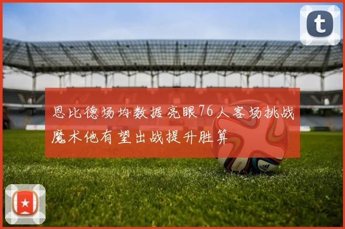 恩比德场均数据亮眼76人客场挑战魔术他有望出战提升胜算