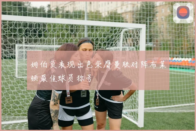 姆伯莫表现出色荣膺曼联对阵布莱顿最佳球员称号