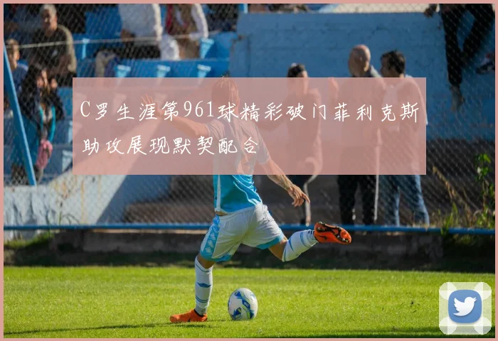 C罗生涯第961球精彩破门菲利克斯助攻展现默契配合