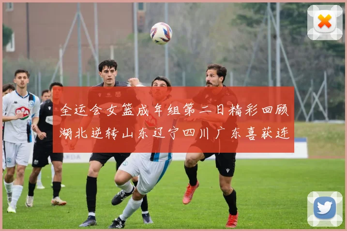 全运会女篮成年组第二日精彩回顾湖北逆转山东辽宁四川广东喜获连胜