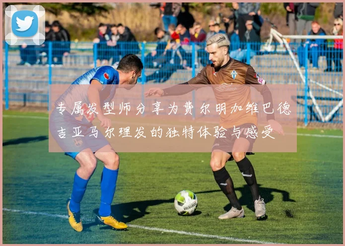 专属发型师分享为费尔明加维巴德吉亚马尔理发的独特体验与感受